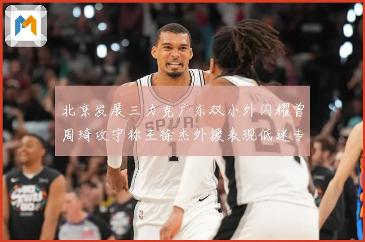 北京发展三力克广东双小外闪耀曾周琦攻守称王徐杰外援表现低迷专题观察：最新赛事动态与深度分析