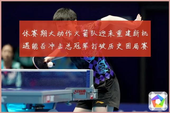 休赛期大动作火箭队迎来重建新机遇能否冲击总冠军打破历史困局赛场复盘：最新赛事动态与深度分析