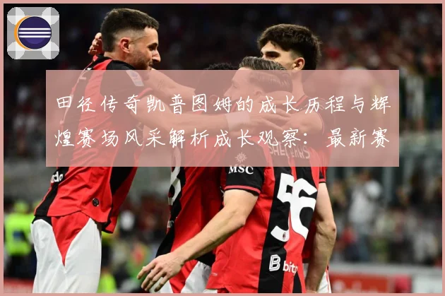 田径传奇凯普图姆的成长历程与辉煌赛场风采解析成长观察：最新赛事动态与深度分析