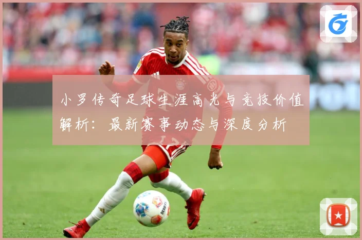 小罗传奇足球生涯高光与竞技价值解析：最新赛事动态与深度分析