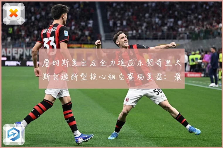 詹姆斯复出后全力适应东契奇里夫斯打造新型核心组合赛场复盘：最新赛事动态与深度分析