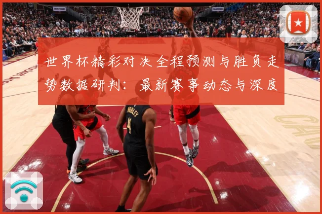 世界杯精彩对决全程预测与胜负走势数据研判：最新赛事动态与深度分析