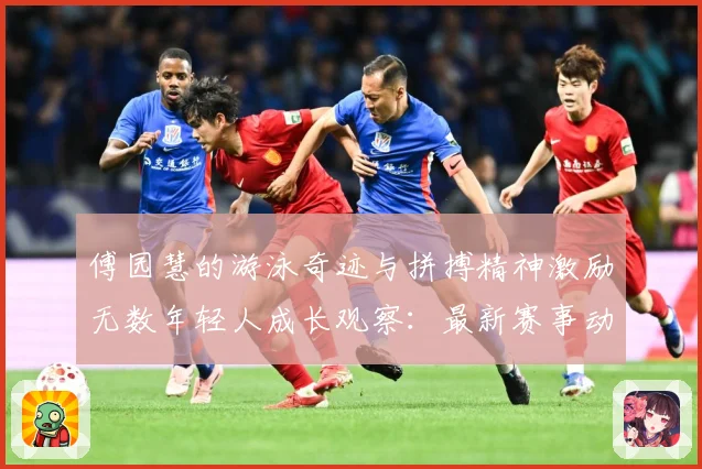 傅园慧的游泳奇迹与拼搏精神激励无数年轻人成长观察：最新赛事动态与深度分析