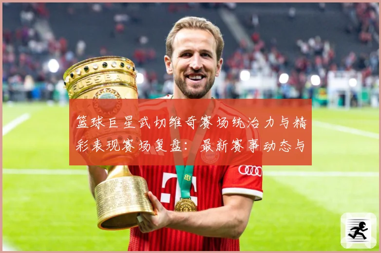 篮球巨星武切维奇赛场统治力与精彩表现赛场复盘：最新赛事动态与深度分析